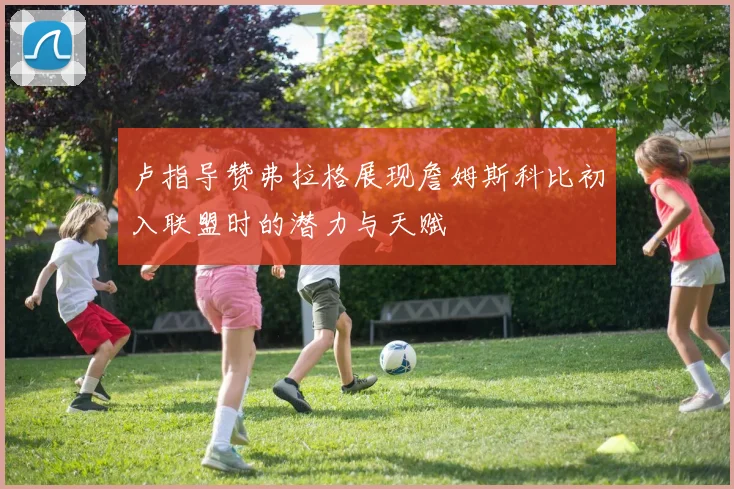 卢指导赞弗拉格展现詹姆斯科比初入联盟时的潜力与天赋