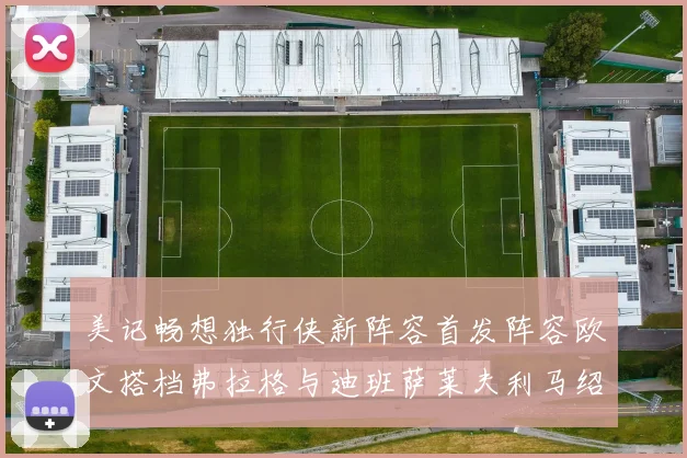 美记畅想独行侠新阵容首发阵容欧文搭档弗拉格与迪班萨莱夫利马绍尔共筑冠军梦