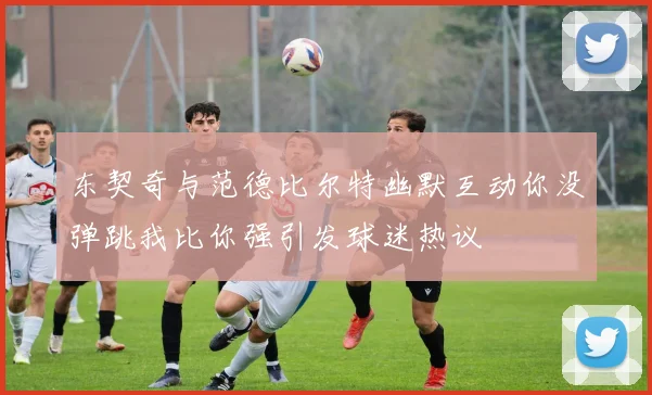 东契奇与范德比尔特幽默互动你没弹跳我比你强引发球迷热议