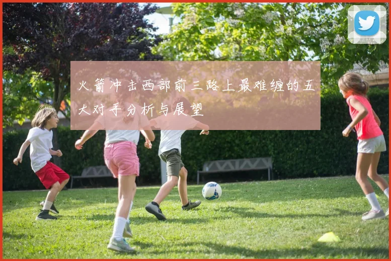 火箭冲击西部前三路上最难缠的五大对手分析与展望