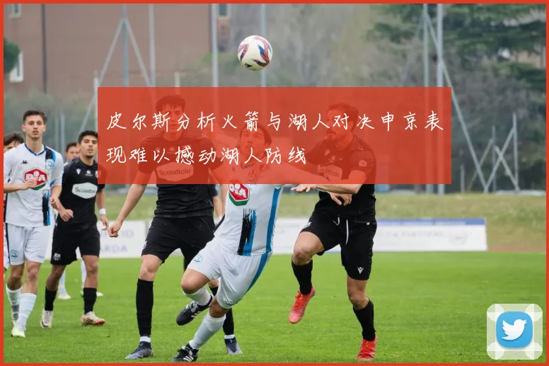 皮尔斯分析火箭与湖人对决申京表现难以撼动湖人防线