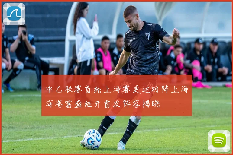 中乙联赛首轮上海赛更达对阵上海海港富盛经开首发阵容揭晓