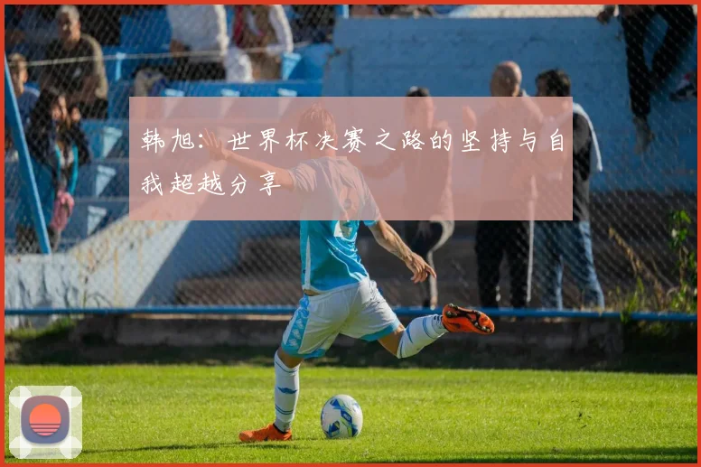 韩旭：世界杯决赛之路的坚持与自我超越分享